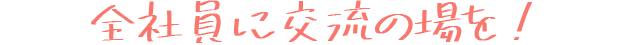 全社員に交流の場を！